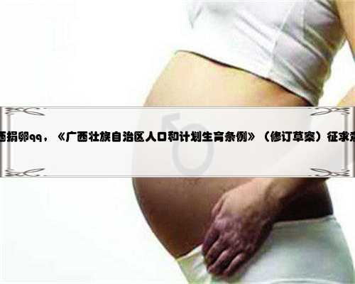 广西捐卵qq，《广西壮族自治区人口和计划生育条例》（修订草案）征求意见