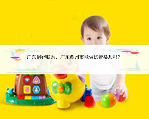 广东捐卵联系，广东潮州市能做试管婴儿吗？