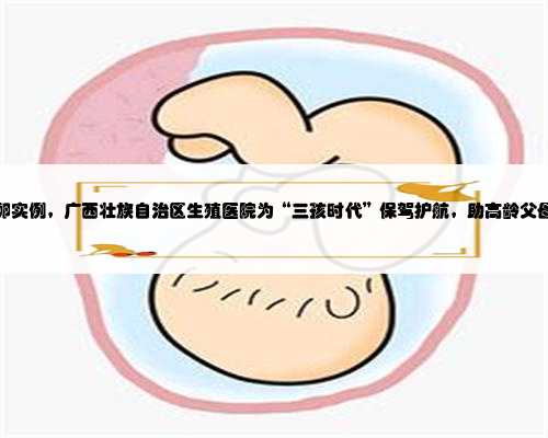 广西捐卵实例，广西壮族自治区生殖医院为“三孩时代”保驾护航，助高龄父母
