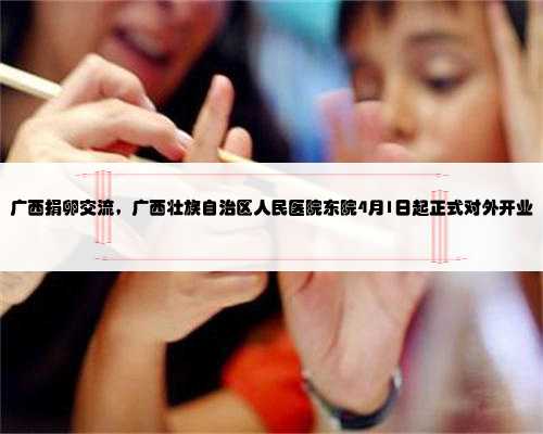广西捐卵交流，广西壮族自治区人民医院东院4月1日起正式对外开业