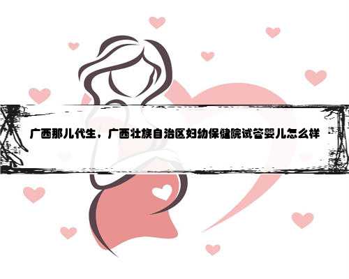广西那儿代生，广西壮族自治区妇幼保健院试管婴儿怎么样