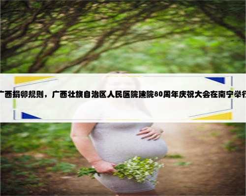 广西捐卵规则，广西壮族自治区人民医院建院80周年庆祝大会在南宁举行