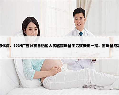 广西借卵代怀，2024广西壮族自治区人民医院试管生男孩费用一览，附试管成功