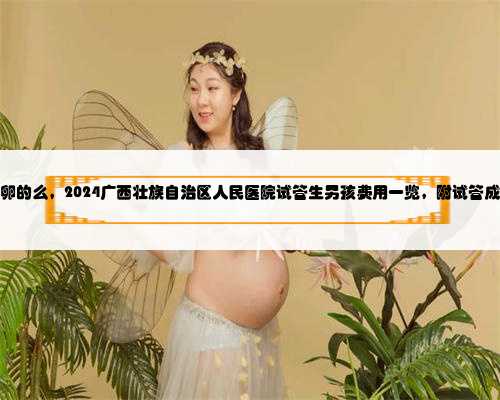 广西有供卵的么，2024广西壮族自治区人民医院试管生男孩费用一览，附试管成