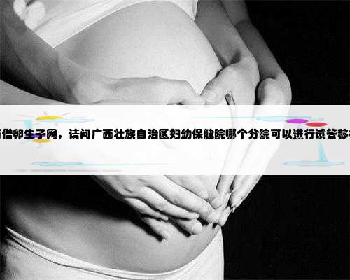 广西借卵生子网，请问广西壮族自治区妇幼保健院哪个分院可以进行试管移植？