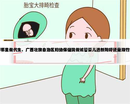 广西哪里做代生，广西壮族自治区妇幼保健院做试管婴儿选新阳好还是湘竹好？