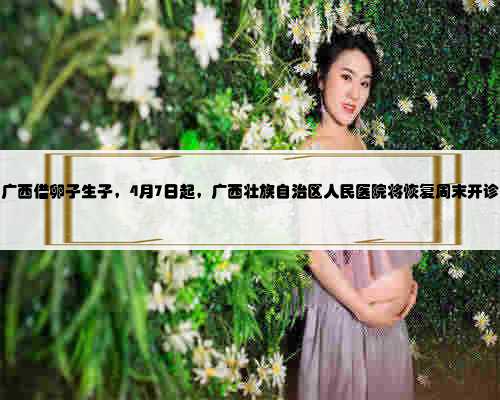 广西借卵子生子，4月7日起，广西壮族自治区人民医院将恢复周末开诊